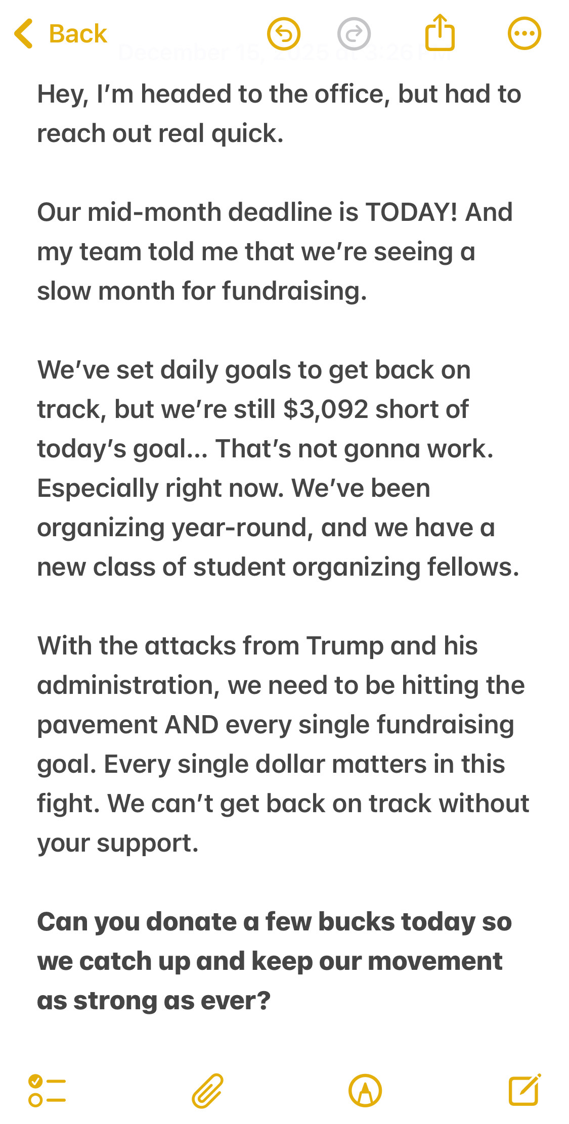 Hey, I’m headed to the office, but had to reach out real quick.
Our mid-month deadline is TONIGHT! And my team told me that we’re seeing a slow month for fundraising. 
We’ve set daily goals to get back on track, but we’re still $3,092 short of today’s goal… That’s not gonna work. Especially right now. We’ve been organizing year-round, and we have a new class of student organizing fellows. 
With the attacks from Trump and his administration, we need to be hitting the pavement AND every single fundraising goal. Every single dollar matters in this fight. We can’t get back on track without your support. 
Can you donate a few bucks today so we catch up and keep our movement as strong as ever? >>