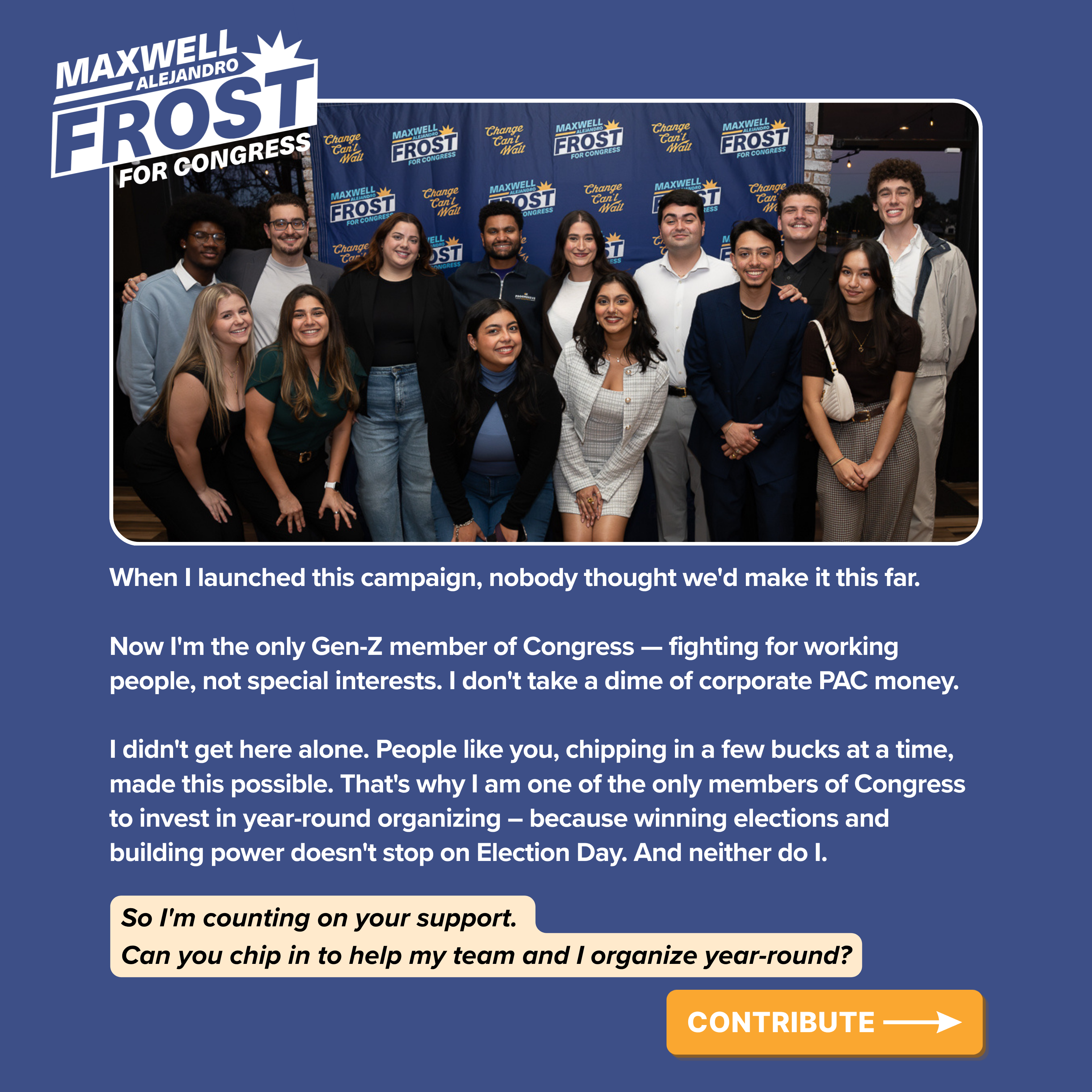 When I launched this campaign, nobody thought we'd make it this far.

Now I'm the only Gen-Z member of Congress — fighting for working people, not special interests. I don't take a dime of corporate PAC money.

I didn't get here alone. People like you, chipping in a few bucks at a time, made this possible. That's why I am one of the only members of Congress to invest in year-round organizing – because winning elections and building power doesn't stop on Election Day. And neither do I.

So I'm counting on your support. Can you chip in to help my team and I organize year-round?