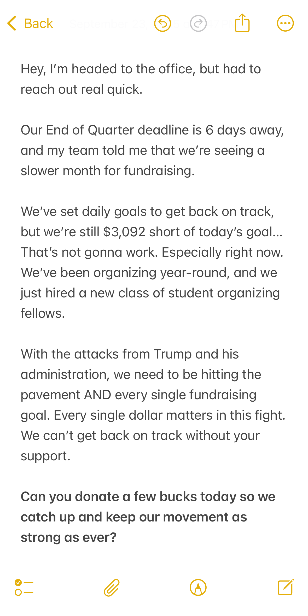 Hey, I’m headed to the office, but had to reach out real quick. 
Our End of Quarter deadline is 6 days away, and my team told me that we’re seeing a slower month for fundraising. 
We’ve set daily goals to get back on track, but we’re still $2,089 short of today’s goal… That’s not gonna work. Especially right now. We’ve been organizing year-round, and we just hired a new class of student organizing fellows. 
With the attacks from Trump and his administration, we need to be hitting the pavement AND every single fundraising goal. Every single dollar matters in this fight. 
We can’t get back on track without your support.
Can you donate a few bucks today so we catch up and keep our movement as strong as ever?