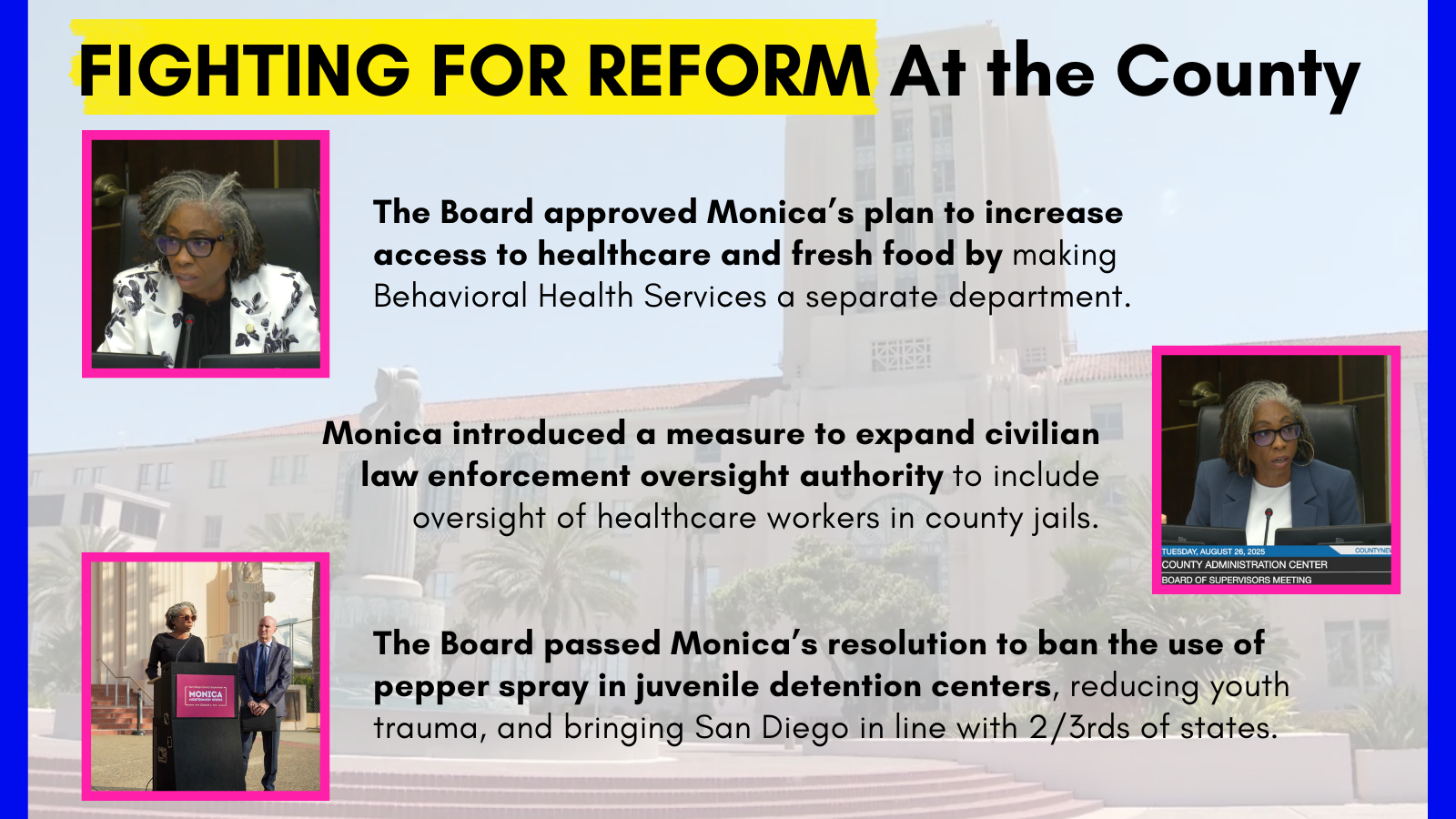 FIGHTING FOR REFORM At the County The Board approved Monica’s plan to increase access to healthcare and fresh food by making Behavioral Health Services a separate departmet. Monica introduced a measure to expand civilian law enforcement oversight authority to include oversight of healthcare workers in county jails The Board passed Monica’s resolution to ban the use of pepper spray in juvenile detention centers, reducing youth trauma, and bringing San Diego in line with 2/3rds of states.
